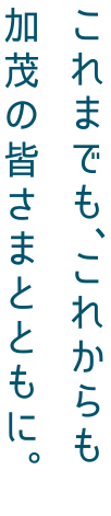 これまでも、これからも加茂の皆さまとともに。